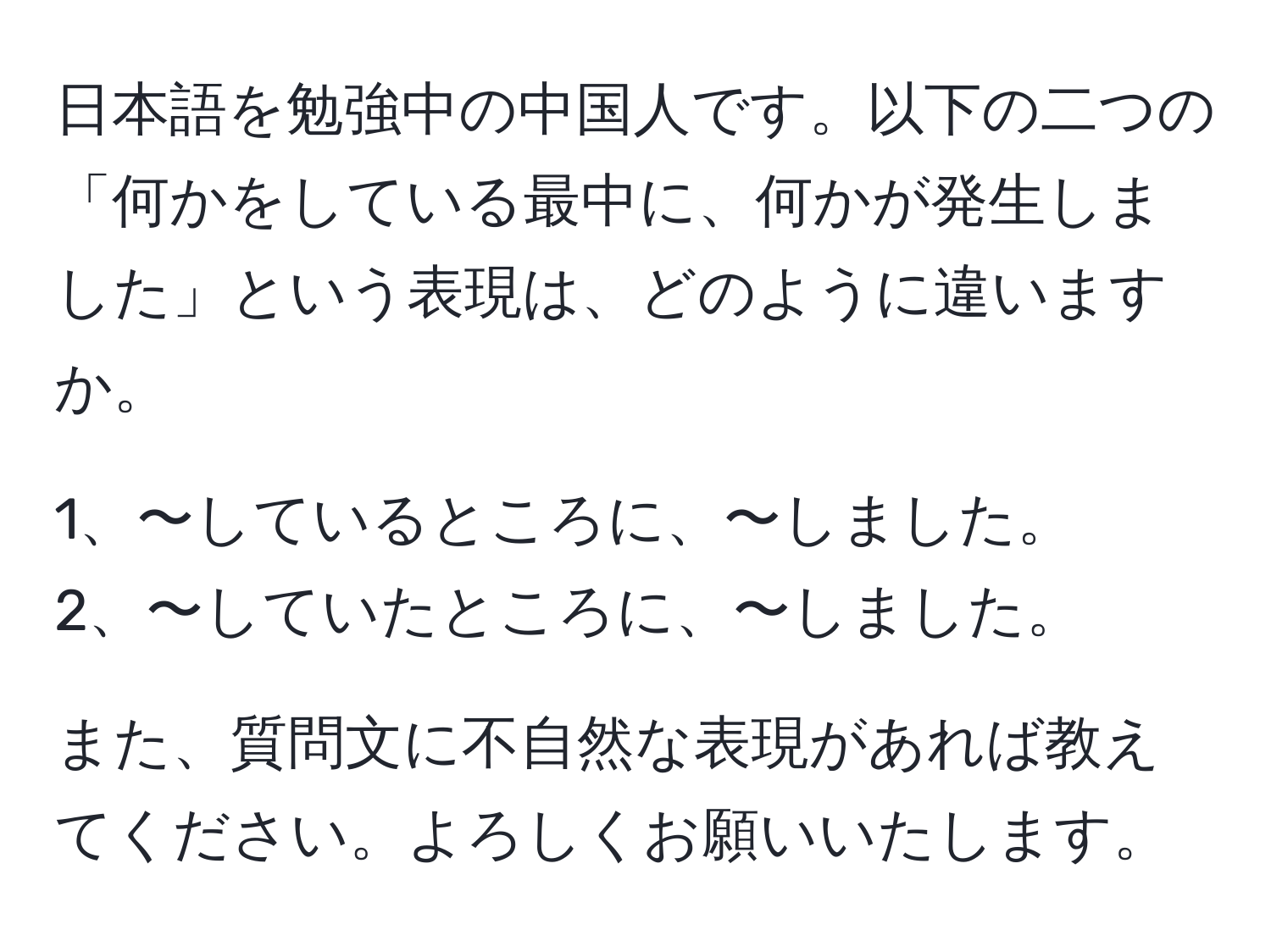 日本語を勉強中の中国人です。以下の二つの「何かをしている最中に、何かが発生しました」という表現は、どのように違いますか。

1、〜しているところに、〜しました。
2、〜していたところに、〜しました。

また、質問文に不自然な表現があれば教えてください。よろしくお願いいたします。