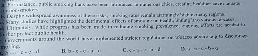 a. For instance, public smoking bans have been introduced in numerous cities, creating healthier environments
for non-smokers.
b. Despite widespread awareness of these risks, smoking rates remain alarmingly high in many regions.
e. Many studies have highlighted the detrimental effects of smoking on health, linking it to various diseases.
d. Ultimately, while progress has been made in reducing smoking prevalence, ongoing efforts are needed to
further protect public health.
e. Governments around the world have implemented stricter regulations on tobacco advertising to discourage
moking.
b-a-c-e-d B. b-c-e-a-d C. e-a-c-b-d D. a-e-c-b-d