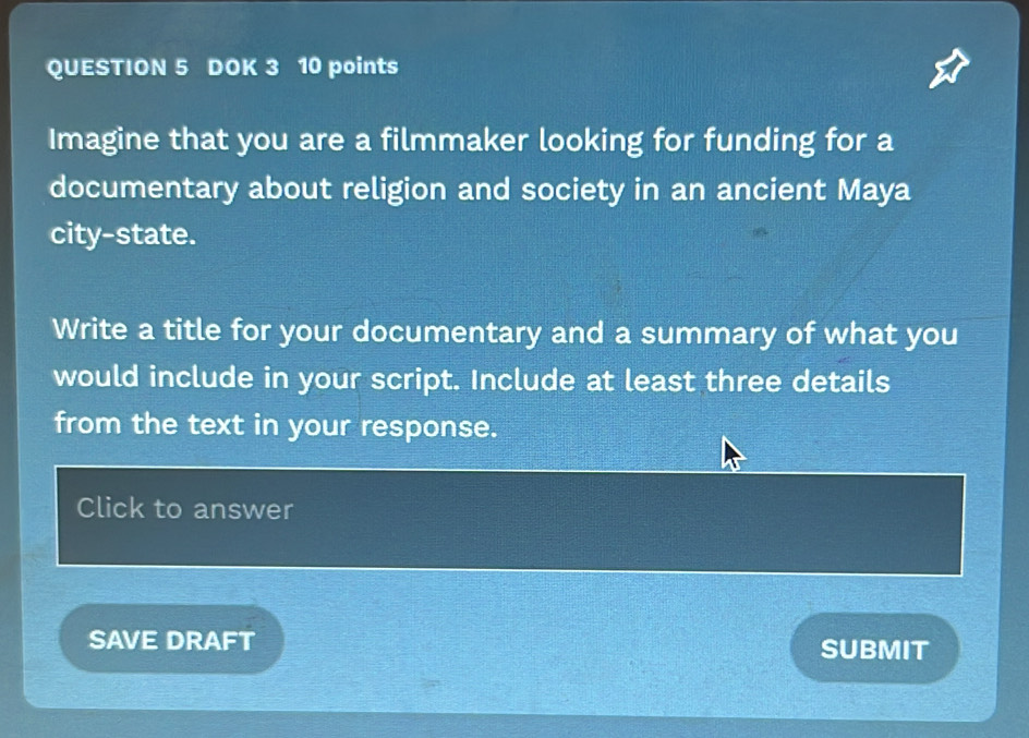 DOK 3 10 points 
Imagine that you are a filmmaker looking for funding for a 
documentary about religion and society in an ancient Maya 
city-state. 
Write a title for your documentary and a summary of what you 
would include in your script. Include at least three details 
from the text in your response. 
Click to answer 
SAVE DRAFT SUBMIT