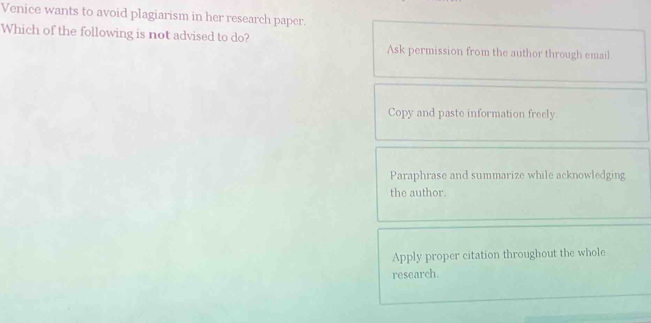 Venice wants to avoid plagiarism in her research paper.
Which of the following is not advised to do? Ask permission from the author through email.
Copy and paste information freely
Paraphrase and summarize while acknowledging
the author
Apply proper citation throughout the whole
research.