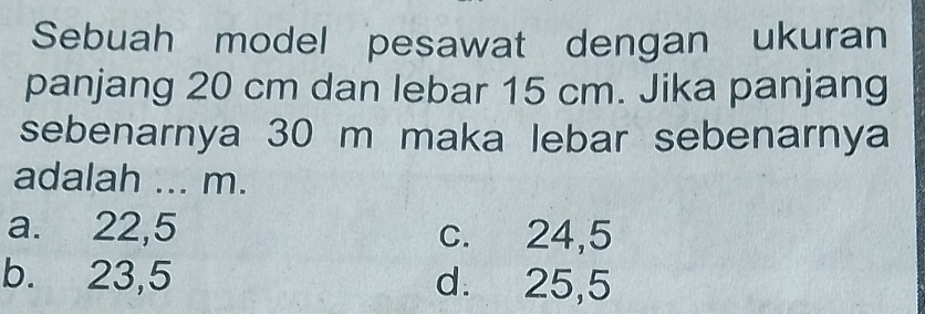 Sebuah model pesawat dengan ukuran
panjang 20 cm dan lebar 15 cm. Jika panjang
sebenarnya 30 m maka lebar sebenarnya
adalah ... m.
a. 22,5 c. 24,5
b. 23,5 d. 25,5