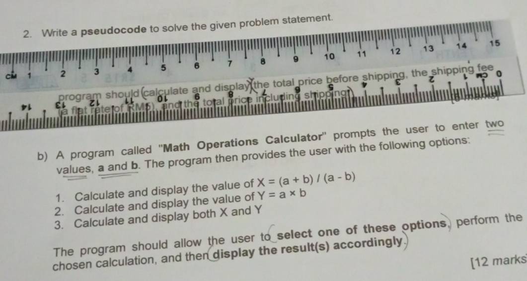 Write a pseudocode to solve the given problem statement.
11 12 13 14 15
ci 1 2 3 4 5 6 7 8 9 10
z
program should calculate and display the total price before shipping, the shipping fee
0

b) A program called ''Math Operations Calculator'' prompts the user to enter two
values, a and b. The program then provides the user with the following options:
1. Calculate and display the value of X=(a+b)/(a-b)
2. Calculate and display the value of Y=a* b
3. Calculate and display both X and Y
The program should allow the user to select one of these options, perform the
chosen calculation, and then display the result(s) accordingly.
[12 marks