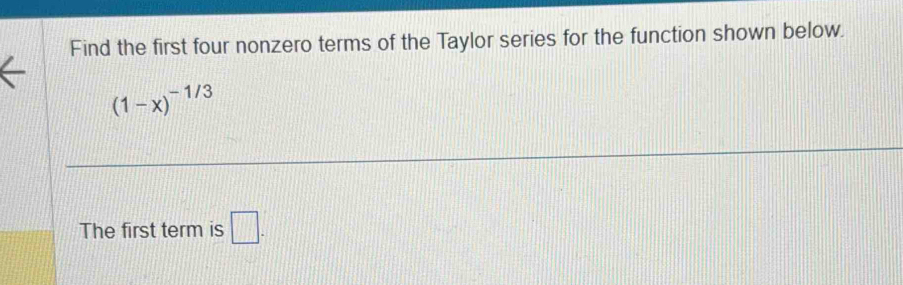 Find the first four nonzero terms of the Taylor series for the function shown below.
(1-x)^-1/3
The first term is □ .