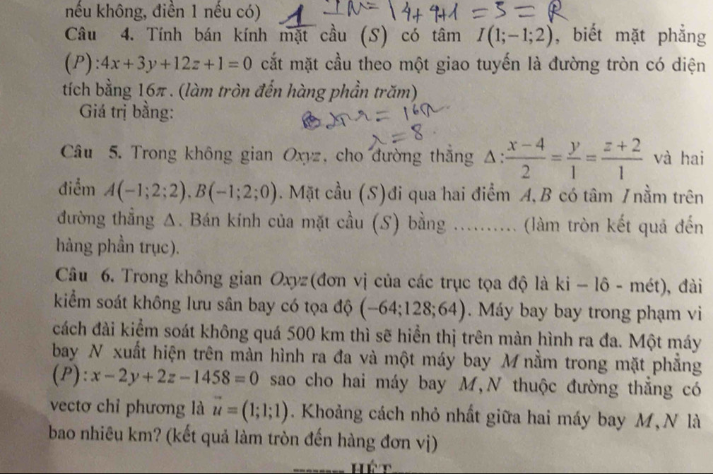 nếu không, điền 1 nếu có) 
Câu 4. Tính bán kính mặt cầu (S) có tâm I(1;-1;2) , biết mặt phẳng
(P):4x+3y+12z+1=0 cắt mặt cầu theo một giao tuyến là đường tròn có diện 
tích bằng 16π. (làm tròn đến hàng phần trăm) 
Giá trị bằng: 
Câu 5. Trong không gian Oxyz, cho đường thắng Δ:  (x-4)/2 = y/1 = (z+2)/1  và hai 
điểm A(-1;2;2), B(-1;2;0). Mặt cầu (S)đi qua hai điểm A, B có tâm / nằm trên 
đường thẳng Δ. Bán kính của mặt cầu (S) bằng .......... (làm tròn kết quả đến 
hàng phần trục). 
Câu 6. Trong không gian Oxyz (đơn vị của các trục tọa độ là ki-16-met ), đài 
kiểm soát không lưu sân bay có tọa độ (-64;128;64) Máy bay bay trong phạm vi 
cách đài kiểm soát không quá 500 km thì sẽ hiển thị trên màn hình ra đa. Một máy 
bay N xuất hiện trên màn hình ra đa và một máy bay M nằm trong mặt phẳng 
(P): x-2y+2z-1458=0 sao cho hai máy bay M,N thuộc đường thắng có 
vectơ chỉ phương là vector u=(1;1;1). Khoảng cách nhỏ nhất giữa hai máy bay M, N là 
bao nhiêu km? (kết quả làm tròn đến hàng đơn vị)