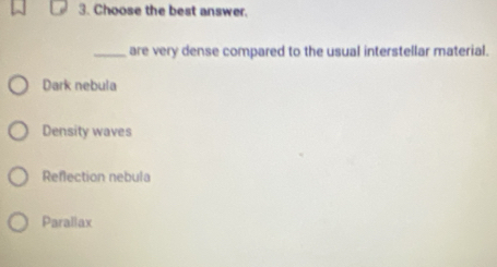 Choose the best answer.
_are very dense compared to the usual interstellar material.
Dark nebula
Density waves
Reflection nebula
Parallax