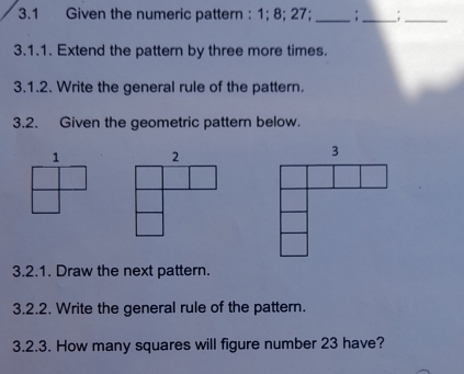 3.1 Given the numeric pattern : 1; 8; 27; _;_ 
_ 
3.1.1. Extend the pattern by three more times. 
3.1.2. Write the general rule of the pattern. 
3.2. Given the geometric pattern below. 
1 
3.2.1. Draw the next pattern. 
3.2.2. Write the general rule of the pattern. 
3.2.3. How many squares will figure number 23 have?