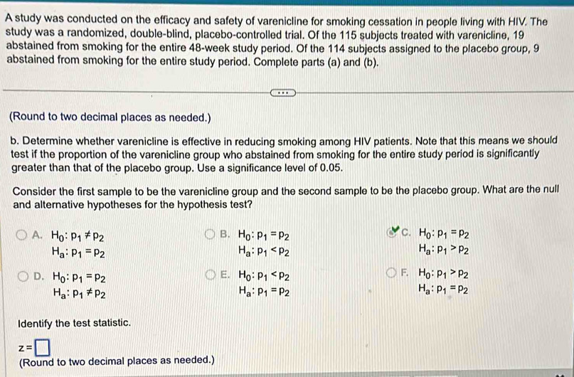 A study was conducted on the efficacy and safety of varenicline for smoking cessation in people living with HIV. The
study was a randomized, double-blind, placebo-controlled trial. Of the 115 subjects treated with varenicline, 19
abstained from smoking for the entire 48-week study period. Of the 114 subjects assigned to the placebo group, 9
abstained from smoking for the entire study period. Complete parts (a) and (b).
(Round to two decimal places as needed.)
b. Determine whether varenicline is effective in reducing smoking among HIV patients. Note that this means we should
test if the proportion of the varenicline group who abstained from smoking for the entire study period is significantly
greater than that of the placebo group. Use a significance level of 0.05.
Consider the first sample to be the varenicline group and the second sample to be the placebo group. What are the null
and alternative hypotheses for the hypothesis test?
B.
C.
A. H_0:p_1!= p_2 H_0:p_1=p_2 H_0:p_1=p_2
H_a:p_1=p_2
H_a:p_1
H_a:p_1>p_2
E.
F.
D. H_0:p_1=p_2 H_0:p_1 H_0:p_1>p_2
H_a:p_1!= p_2
H_a:p_1=p_2
H_a:p_1=p_2
Identify the test statistic.
z=□
(Round to two decimal places as needed.)