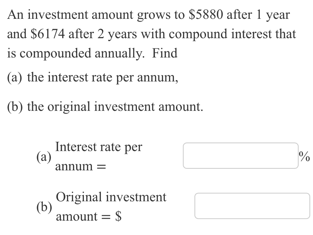 An investment amount grows to $5880 after 1 year
and $6174 after 2 years with compound interest that 
is compounded annually. Find 
(a) the interest rate per annum, 
(b) the original investment amount. 
Interest rate per 
(a) annum =
Original investment 
(b) 
amount =$