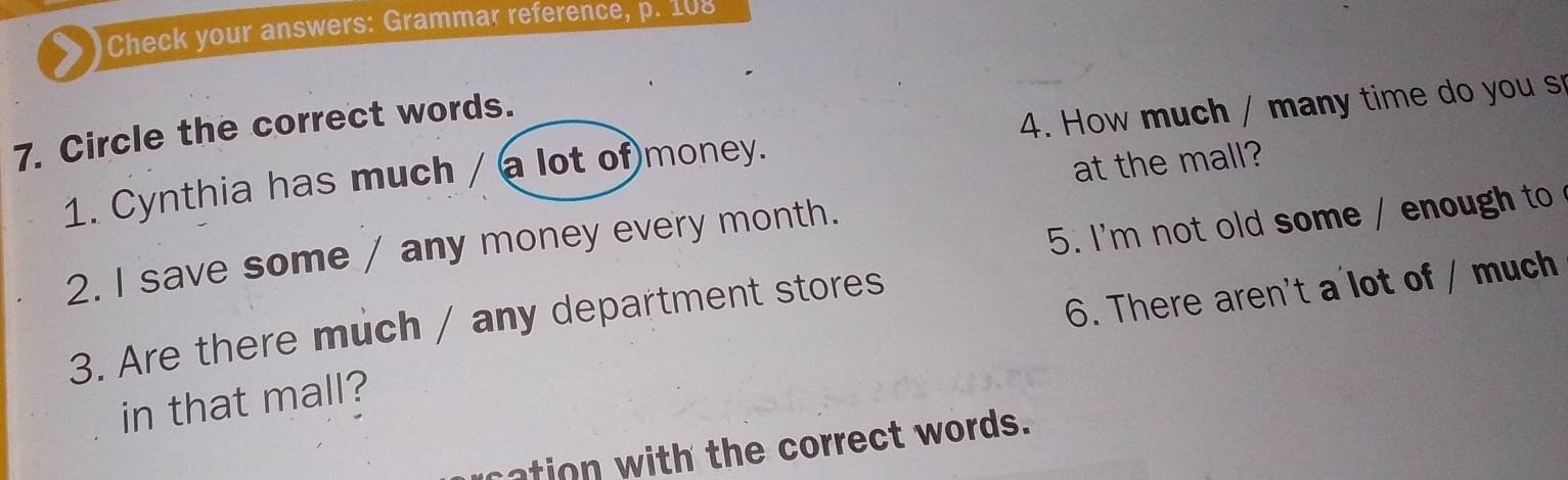 ) Check your answers: Grammar reference, p. 108 
7. Circle the correct words. 
1. Cynthia has much / a lot of money. 4. How much / many time do you s 
at the mall? 
5. I'm not old some / enough to 
2. I save some / any money every month. 
3. Are there much / any department stores 
in that mall? 6. There aren't a'lot of / much 
ation with the correct words.