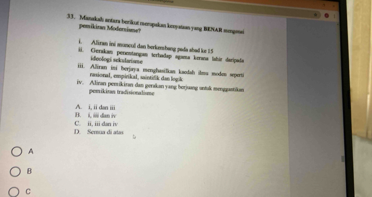 Manakah antara berikut merupakan kenyataan yang BENAR mengenai
pemikiran Modernisme?
i. Aliran ini muncul dan berkembang pada abad ke 15
ii. Gerakan penentangan terhadap agama kerana lahir daripada
ideologi sekularisme
iii. Aliran ini berjaya menghasilkan kaedah ilmu moden seperti
rasional, empirikal, saintifik dan logik
iv. Aliran pemikiran dan gerakan yang berjuang untuk menggantikan
pemikiran tradisionalisme
A. i, ii dan iii
B. i, iii dan iv
C. ii, iii dan iv
D. Semua di atas
A
B
C