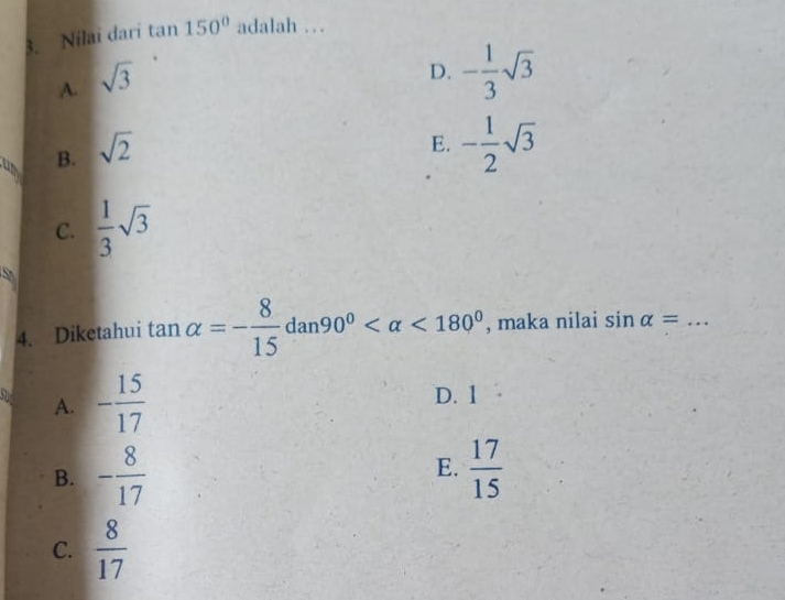 Nilai dari tan 150° adalah …_
A. sqrt(3)
D. - 1/3 sqrt(3)
B. sqrt(2)
E. - 1/2 sqrt(3)
C.  1/3 sqrt(3)
5
4. Diketahui tan alpha =- 8/15 dan90° <180° , maka nilai sin alpha = _
A. - 15/17  D. 1
B. - 8/17  E.  17/15 
C.  8/17 