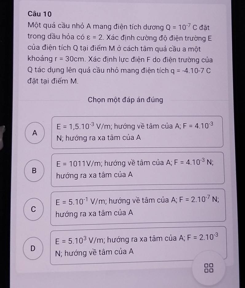 Một quả cầu nhỏ A mang điện tích dương Q=10^(-7)C đặt
trong dầu hỏa có varepsilon =2. Xác định cường độ điện trường E
của điện tích Q tại điểm M ở cách tâm quả cầu a một
khoảng r=30cm Xác định lực điện F do điện trường của
Q tác dụng lên quả cầu nhỏ mang điện tích q=-4.10-7C
đặt tại điểm M.
Chọn một đáp án đúng
E=1,5.10^(-3)V/m; hướng về tâm của A; F=4.10^(-3)
A
N; hướng ra xa tâm của A
E=1011V/m; hướng về tâm của A; F=4.10^(-3)N;
B
hướng ra xa tâm của A
E=5.10^(-1)V/m; hướng về tâm của A; F=2.10^(-7)N;
C
hướng ra xa tâm của A
E=5.10^3V/m; hướng ra xa tâm của A; F=2.10^(-3)
D
N; hướng về tâm của A
a