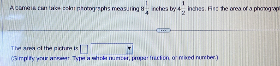 A camera can take color photographs measuring 8 1/4  inches by 4 1/2  inches. Find the area of a photograp 
The area of the picture is 
(Simplify your answer. Type a whole number, proper fraction, or mixed number.)