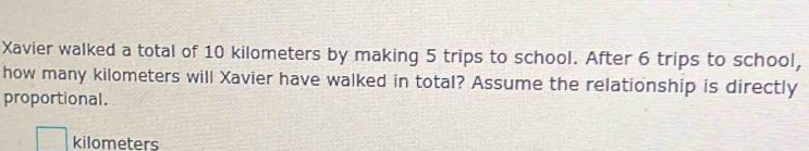 Xavier walked a total of 10 kilometers by making 5 trips to school. After 6 trips to school, 
how many kilometers will Xavier have walked in total? Assume the relationship is directly 
proportional.
kilometers