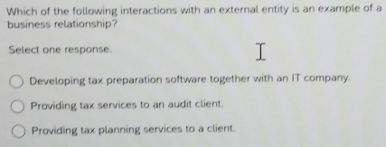 Which of the following interactions with an external entity is an example of a
business relationship?
Select one response.
Developing tax preparation software together with an IT company.
Providing tax services to an audit client.
Providing tax planning services to a client.