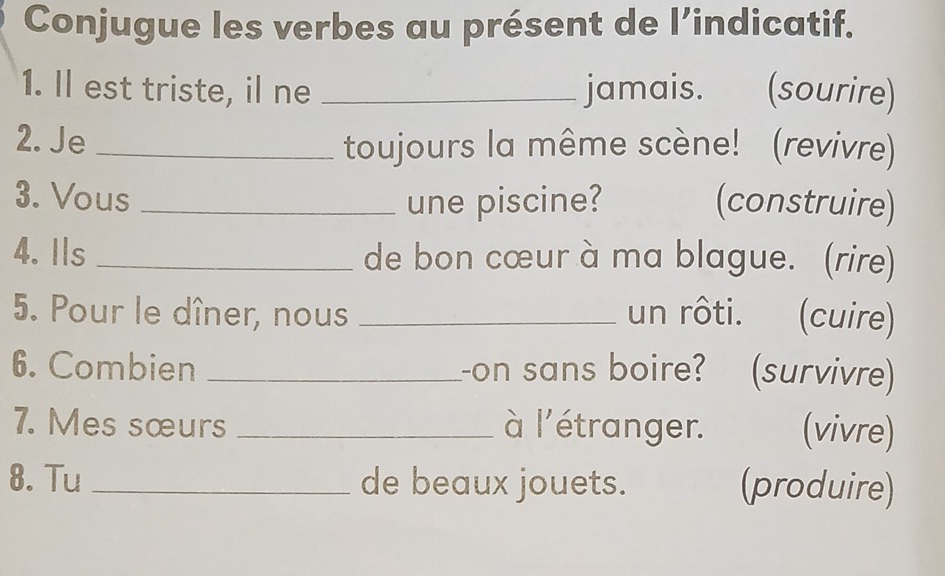 Conjugue les verbes au présent de l’indicatif. 
1. ll est triste, il ne _jamais. (sourire) 
2. Je _toujours la même scène! (revivre) 
3. Vous _une piscine? (construire) 
4. Ils _de bon cœur à ma blague. (rire) 
5. Pour le dîner, nous _un rôti. (cuire) 
6. Combien _on sans boire? (survivre) 
7. Mes sœurs _à l'étranger. (vivre) 
8. Tu_ de beaux jouets. (produire)