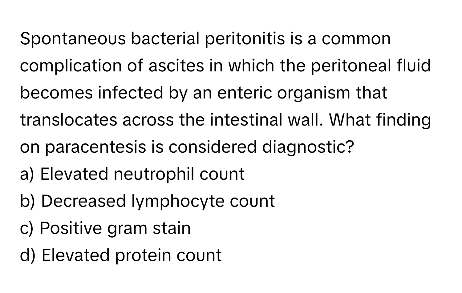 Spontaneous bacterial peritonitis is a common complication of ascites in which the peritoneal fluid becomes infected by an enteric organism that translocates across the intestinal wall. What finding on paracentesis is considered diagnostic?

a) Elevated neutrophil count 
b) Decreased lymphocyte count 
c) Positive gram stain 
d) Elevated protein count