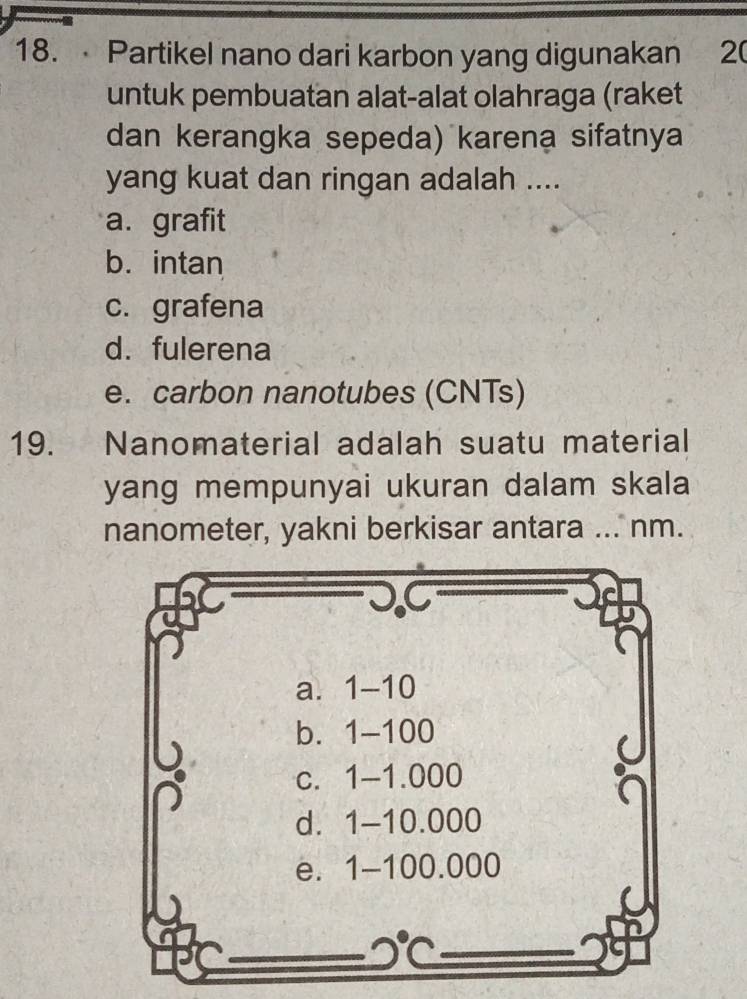 Partikel nano dari karbon yang digunakan 20
untuk pembuatan alat-alat olahraga (raket
dan kerangka sepeda) karena sifatnya
yang kuat dan ringan adalah ....
a. grafit
b. intan
c. grafena
d. fulerena
e. carbon nanotubes (CNTs)
19. Nanomaterial adalah suatu material
yang mempunyai ukuran dalam skala
nanometer, yakni berkisar antara ... nm.