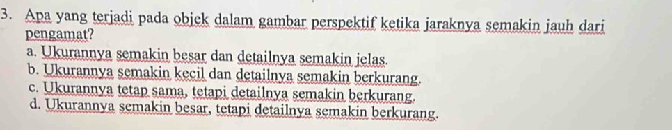 Apa yang terjadi pada objek dalam gambar perspektif ketika jaraknya semakin jauh dari
pengamat?
a. Ukurannya semakin besar dan detailnya semakin jelas.
b. Ukurannya semakin kecil dan detailnya semakin berkurang.
c. Ukurannya tetap sama, tetapi detailnya semakin berkurang.
d. Ukurannya semakin besar, tetapi detailnya semakin berkurang.