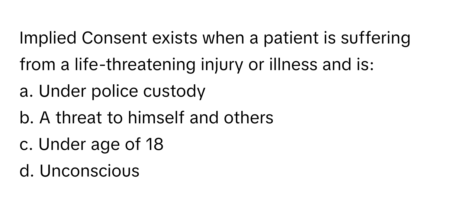 Implied Consent exists when a patient is suffering from a life-threatening injury or illness and is:

a. Under police custody 
b. A threat to himself and others 
c. Under age of 18 
d. Unconscious