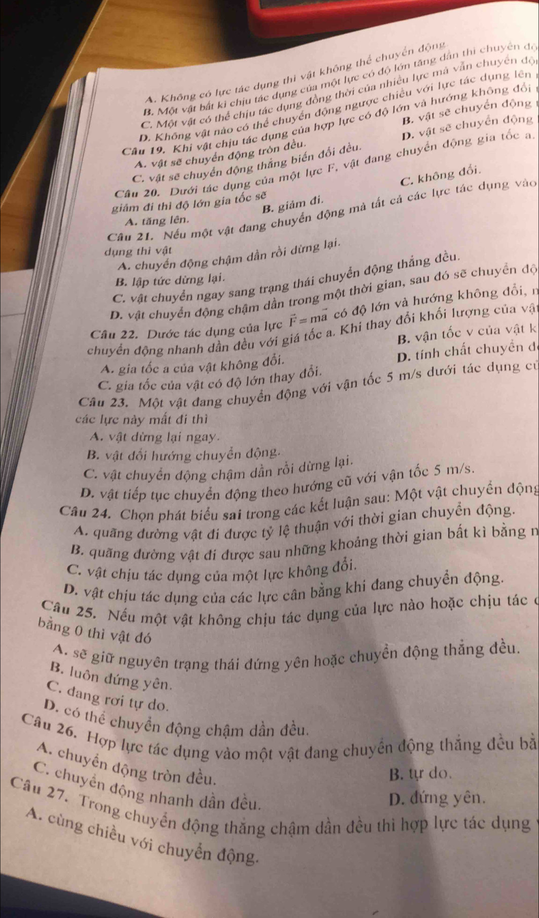 A. Không có lực tác dụng thì vật không thể chuyển động
B. Một vật bất ki chịu tác dụng của một lực có độ lớn tăng dẫn thi chuyên đó
C. Một vật có thể chịu tác dụng đồng thời của nhiều lực mà vẫn chuyển độ
D. Không vật nào có thể chuyển động ngược chiều với lực tác dụng lên
B. vật sẽ chuyển động 1
Câu 19. Khi vật chịu tác dụng của hợp lực có độ lớn và hướng không đổi
D. vật sẽ chuyển động
A. vật sẽ chuyển động tròn đều.
C. vật sẽ chuyển động thắng biến đổi đều.
Câu 20. Dưới tác dụng của một lực F, vật đang chuyển động gia tốc a
B. giảm đi. C. không đổi.
giám đi thì độ lớn gia tốc sẽ
Câu 21. Nếu một vật đang chuyển động mà tất cả các lực tác dụng vào
A. tăng lên.
dụng thì vật
A. chuyển động chậm dần rồi dừng lại.
C. vật chuyển ngay sang trạng thái chuyển động thắng đều.
B. lập tức dừng lại.
D. vật chuyển động chậm dần trong một thời gian, sau đó sẽ chuyển độ
Câu 22. Dước tác dụng của lực vector F=mvector a có độ lớn và hướng không đổi, n
chuyển động nhanh dần đều với giá tốc a. Khi thay đổi khối lượng của vậ
B. vận tốc v của vật k
A. gia tốc a của vật không đổi.
D. tính chất chuyền đã
C. gia tốc của vật có độ lớn thay đổi.
Câu 23. Một vật đang chuyển động với vận tốc 5 m/s dưới tác dụng cử
các lực này mất đi thì
A. vật dừng lại ngay.
B. vật đổi hướng chuyển động.
C. vật chuyển động chậm dần rồi dừng lại.
D. vật tiếp tục chuyển động theo hướng cũ với vận tốc 5 m/s.
Câu 24. Chọn phát biểu sai trong các kết luận sau: Một vật chuyển động
A. quãng dường vật đi được tỷ lệ thuận với thời gian chuyển động.
B. quãng đường vật đi được sau những khoảng thời gian bất kì bằng n
C. vật chịu tác dụng của một lực không đổi.
D. vật chịu tác dụng của các lực cân bằng khi đang chuyển động.
Câu 25. Nếu một vật không chịu tác dụng của lực nào hoặc chịu tác ở
bằng 0 thì vật đó
A. sẽ giữ nguyên trạng thái đứng yên hoặc chuyển động thẳng đều.
B. luôn đứng yên.
C. đang rơi tự do.
D. có thể chuyển động chậm dần đều.
Câu 26. Hợp lực tác dụng vào một vật đang chuyển động thắng đều bằ
A. chuyến động tròn đều.
B. tự do.
C. chuyền động nhanh dần đều
D. đứng yên.
Câu 27. Trong chuyển động thắng chậm dần đều thì hợp lực tác dụng
A. cùng chiều với chuyển động