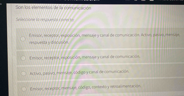 Son los elementos de la comunicación
Seleccione la respuesta correcta:
Emisor, receptor, exposición, mensaje y canal de comunicación. Activo, pasivo, mensaje,
respuesta y discusión.
Emisor, receptor, exposición, mensaje y canal de comunicación.
Activo, pasivo, mensaje, código y canal de comunicación.
Emisor, receptor, mensaje, código, contexto y retroalimentación.