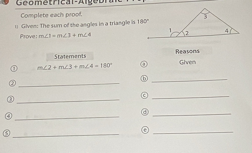 Geometrical-A l ge bra
Complete each proof.
1) Given: The sum of the angles in a triangle is 
Prove: m∠ 1=m∠ 3+m∠ 4
Statements Reasons
① m∠ 2+m∠ 3+m∠ 4=180° a
Given
_b
_②
_a
_③
_d
_④
_⑤
_e