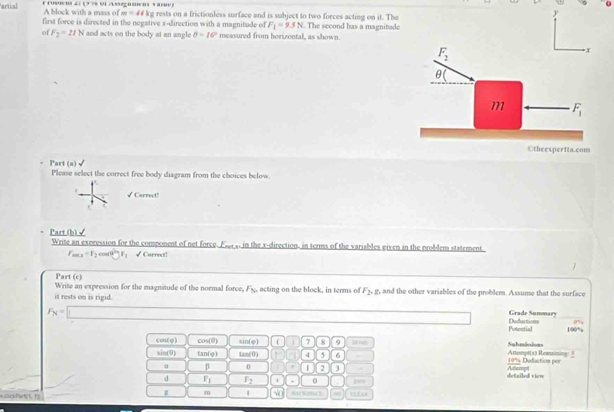 artial r rovw m . 4:17 * 7   o l ign men  v am 
A block with a mass of m=44kg rests on a frictionless surface and is subject to two forces acting on it. The
y
first force is directed in the negative x-direction with a magnitude of F_1=9.5N The second has a magnitud
of F_2=21N and acts on the body at an angle θ =16° measured from horizontal, as shown
Part (a)
Please select the correct free body diagram from the choices below.
√Correct!
7
Part(b)√
Write an expression for the component of net force. Fe  in the x-direction, in terms of the variables given in the problem statement.
F_max=F_2cos 60°F_1 √ Correct!
Part (c)
Write an expression for the magnitude of the normal force, F_N acting on the block, in terms of F_2, g, and the other variables of the problem. Assume that the surface
it rests on is rigid.
F_N=□
Grade Summary
Deductions 0%
Potential 100%
1 cos (0 cos (0) sin (varphi ) ( 7 8 9 trises Submissions
Attempt(s) Remaining: §
sin (θ ) tan (varphi ) tan (0) 4 5 6 Deduction per
10%
α β 0 1 2 3 detailed view Attempt
d F_1 F_2 + 0 gim
g m 1 √(
v.clickPart(1, 1]: BAC K/BAC
