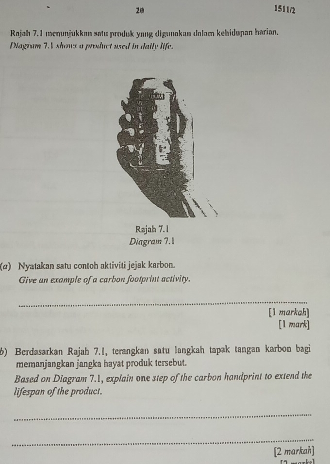 20 1511/2 
Rajah 7.1 menunjukkan satu produk yang digunakan dalam kehidupan harian. 
Diagram TV shows a product used in daily life. 
(a) Nyatakan satu contoh aktiviti jejak karbon. 
Give an example of a carbon footprint activity. 
_ 
[1 markah] 
[1 mark] 
6) Berdasarkan Rajah 7.1, terangkan satu langkah tapak tangan karbon bagi 
memanjangkan jangka hayat produk tersebut. 
Based on Diagram 7.1, explain one step of the carbon handprint to extend the 
lifespan of the product. 
_ 
_ 
[2 markah]