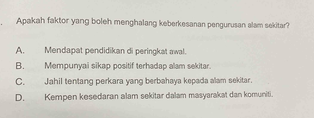 Apakah faktor yang boleh menghalang keberkesanan pengurusan alam sekitar?
A. Mendapat pendidikan di peringkat awal.
B. Mempunyai sikap positif terhadap alam sekitar.
C. Jahil tentang perkara yang berbahaya kepada alam sekitar.
D. Kempen kesedaran alam sekitar dalam masyarakat dan komuniti.