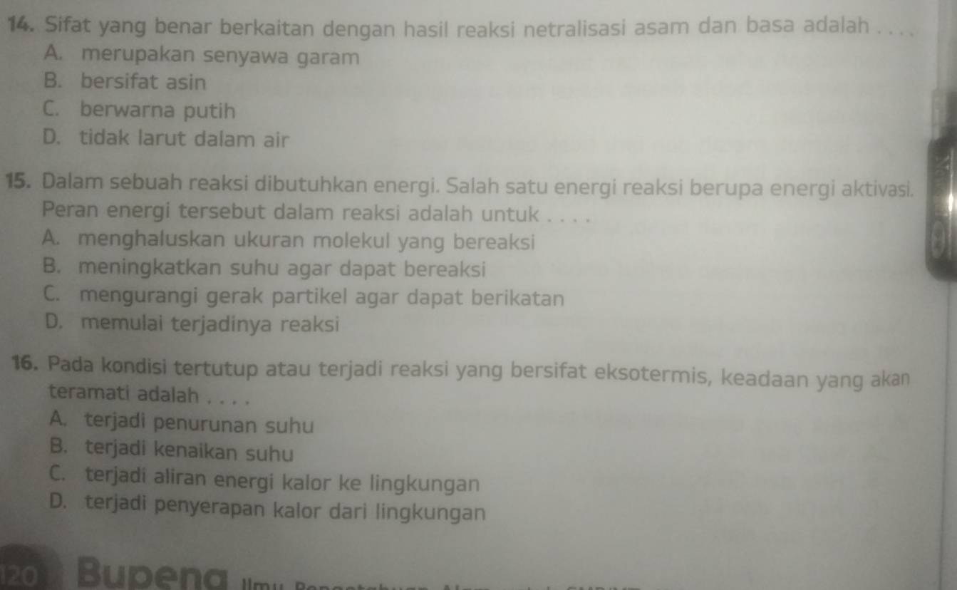 Sifat yang benar berkaitan dengan hasil reaksi netralisasi asam dan basa adalah . . . .
A. merupakan senyawa garam
B. bersifat asin
C. berwarna putih
D. tidak larut dalam air
15. Dalam sebuah reaksi dibutuhkan energi. Salah satu energi reaksi berupa energi aktivasi.
Peran energi tersebut dalam reaksi adalah untuk . . . .
A. menghaluskan ukuran molekul yang bereaksi
B. meningkatkan suhu agar dapat bereaksi
C. mengurangi gerak partikel agar dapat berikatan
D. memulai terjadinya reaksi
16. Pada kondisi tertutup atau terjadi reaksi yang bersifat eksotermis, keadaan yang akan
teramati adalah . . . .
A. terjadi penurunan suhu
B. terjadi kenaikan suhu
C. terjadi aliran energi kalor ke lingkungan
D. terjadi penyerapan kalor dari lingkungan
20 Bupena