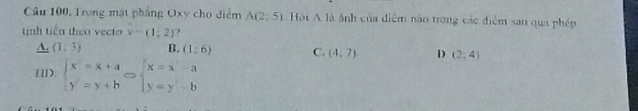 Cầâu 100, Trong mặt phẳng Oxy cho điểm A(2;5) Hội A là ảnh của điểm nào trong các điểm sau qua phép
tịnh tiến theo vecto v-(1;2) ?
A. (1,3) B. (1:6)
C. (4,7) D (2;4)
11D. beginarrayl x=x+a y=y+bendarray.  Leftrightarrow beginarrayl x=x-a y=y-bendarray.