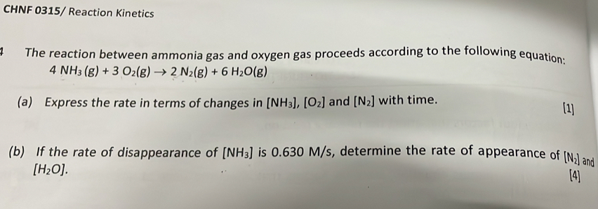 CHNF 0315 / Reaction Kinetics 
4 The reaction between ammonia gas and oxygen gas proceeds according to the following equation:
4NH_3(g)+3O_2(g)to 2N_2(g)+6H_2O(g)
(a) Express the rate in terms of changes in [NH_3], [O_2] and [N_2] with time. 
[1] 
(b) If the rate of disappearance of [NH_3] is 0.630 M/s, determine the rate of appearance of [N_2] and
[H_2O]. 
[4]