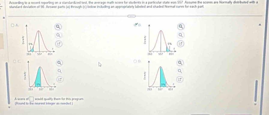 According to a recent reporting on a standardized test, the average math score for students in a particular state was 557. Assume the scores are Normally distributed with a
standard deviation of 98. Answer parts (a) through (c) below including an appropriately labeled and shaded Normal curve for each part.
A.
B.
 
D
 
A score of □ would qualify them for this program
(Round to the nearest integer as needed )