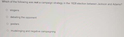 Which of the following was not a campaign strategy in the 1828 election between Jackson and Adams?
slogans
debating the opponent
posters
mudslinging and negative campaigning