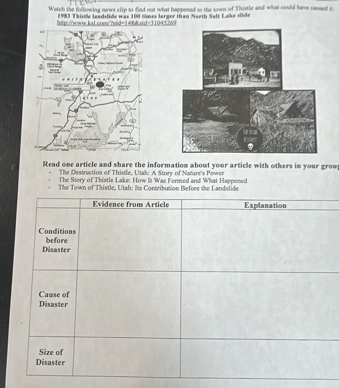 Watch the following news clip to find out what happened to the town of Thistle and what could have caused s
1983 Thistle landslide was 100 times larger than North Salt Lake slide
http://www.ksl.com/?nid=148&sid=31045269
Read one article and share the information about your article with others in your grou
The Destruction of Thistle, Utah: A Story of Nature's Power
The Story of Thistle Lake: How It Was Formed and What Happened
The Town of Thistle, Utah: Its Contribution Before the Landslide