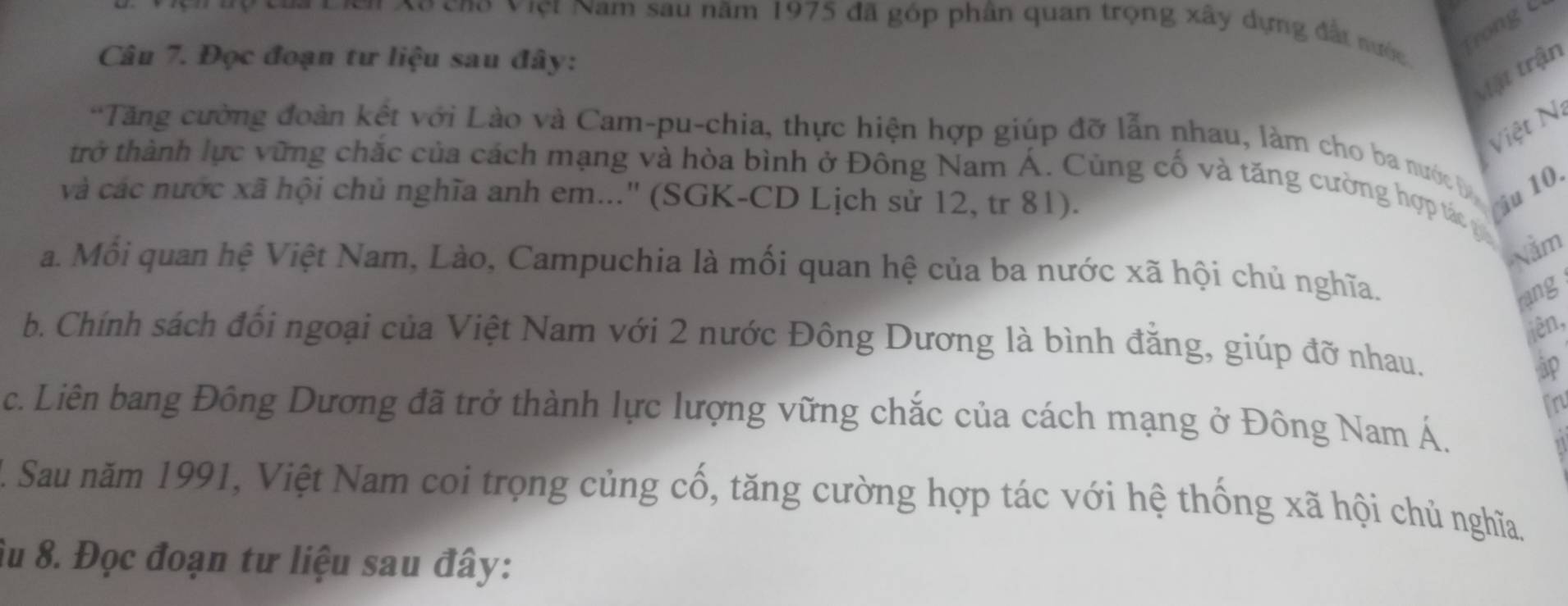 Vời Xo cho Việt Nam sau năm 1975 đã góp phân quan trọng xây dựng đất nước 
Câu 7. Đọc đoạn tư liệu sau đây: 
Mật trận 
Việt Ni 
*Tăng cường đoàn kết với Lào và Cam-pu-chia, thực hiện hợp giúp đỡ lẫn nhau, làm cho ba nước b 
trở thành lực vững chắc của cách mạng và hòa bình ở Đông Nam Á. Cùng cố và tăng cường hợp tác 
và các nước xã hội chủ nghĩa anh em...'' (SGK-CD Lịch sử 12, tr 81). (iu 10. 
Nằm 
a. Mỗi quan hệ Việt Nam, Lào, Campuchia là mối quan hệ của ba nước xã hội chủ nghĩa. 
rang 
iên, 
b. Chính sách đổi ngoại của Việt Nam với 2 nước Đông Dương là bình đằng, giúp đỡ nhau. 
in 
c. Liên bang Đông Dương đã trở thành lực lượng vững chắc của cách mạng ở Đông Nam Á. 
1. Sau năm 1991, Việt Nam coi trọng củng cố, tăng cường hợp tác với hệ thống xã hội chủ nghĩa. 
Âu 8. Đọc đoạn tư liệu sau đây: