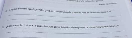 bertades para la población general 
Fuente: Équipo Aptus 
_ 
al Según el texto, ¿qué grandes grupos conformaban la sociedad rusa de finales del siglo XIXI 
_ 
b ¿Qué caracterizaba a la organización administrativa del régimen zarista de finales del siglo XIX? 
_ 
_ 
_