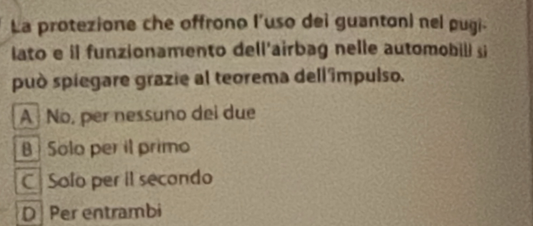 La protezione che offrono l’uso dei guantoni nel pugi
lato e il funzionamento dell'airbag nelle automobill si
può spiegare grazie al teorema dell 'ímpulso.
A No, per nessuno dei due
B Solo per il primo
C Solo per il secondo
D Per entrambi