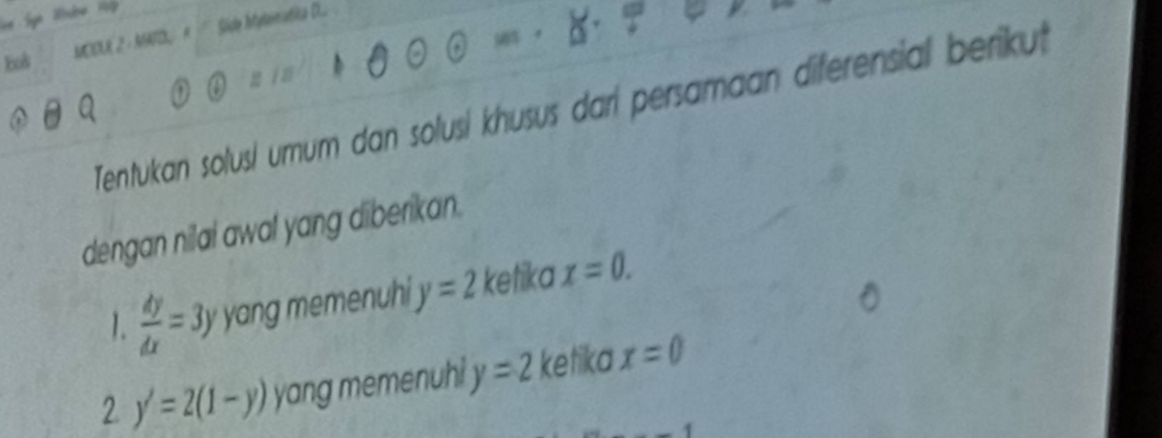 We 19 
MCELR 2 - MATD R Side Itatematica DLo 
Eos 
Tentukan solusi umum dan solusi khusus dari persamaan diferensial berikut 
dengan nilal awal yang diberikan. 
1.  dy/dx =3y yang memenuhi y=2 ketika x=0. 
2 y'=2(1-y) yang memenuhi y=2 ketika x=0