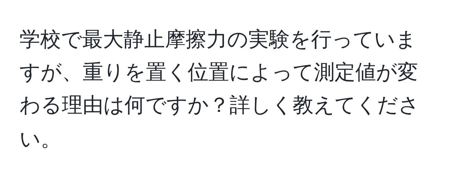 学校で最大静止摩擦力の実験を行っていますが、重りを置く位置によって測定値が変わる理由は何ですか？詳しく教えてください。