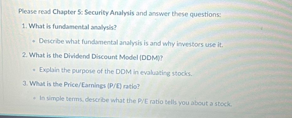 Please read Chapter 5: Security Analysis and answer these questions: 
1. What is fundamental analysis? 
Describe what fundamental analysis is and why investors use it. 
2. What is the Dividend Discount Model (DDM)? 
Explain the purpose of the DDM in evaluating stocks. 
3. What is the Price/Earnings (P/E) ratio? 
In simple terms, describe what the P/E ratio tells you about a stock.