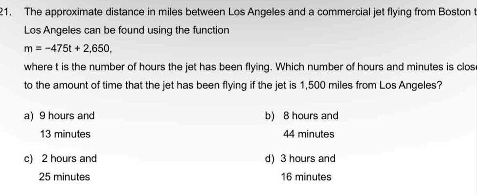 The approximate distance in miles between Los Angeles and a commercial jet flying from Boston t
Los Angeles can be found using the function
m=-475t+2,650, 
where t is the number of hours the jet has been flying. Which number of hours and minutes is clos
to the amount of time that the jet has been flying if the jet is 1,500 miles from Los Angeles?
a) 9 hours and b) 8 hours and
13 minutes 44 minutes
c) 2 hours and d) 3 hours and
25 minutes 16 minutes