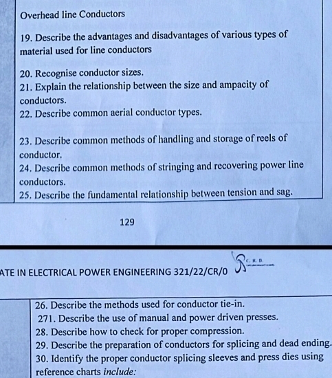 Overhead line Conductors 
19. Describe the advantages and disadvantages of various types of 
material used for line conductors 
20. Recognise conductor sizes. 
21. Explain the relationship between the size and ampacity of 
conductors. 
22. Describe common aerial conductor types. 
23. Describe common methods of handling and storage of reels of 
conductor. 
24. Describe common methods of stringing and recovering power line 
conductors. 
25. Describe the fundamental relationship between tension and sag. 
129 
ATE IN ELECTRICAL POWER ENGINEERING 321/22/CR/ . K. D 
26. Describe the methods used for conductor tie-in. 
271. Describe the use of manual and power driven presses. 
28. Describe how to check for proper compression. 
29. Describe the preparation of conductors for splicing and dead ending. 
30. Identify the proper conductor splicing sleeves and press dies using 
reference charts include: