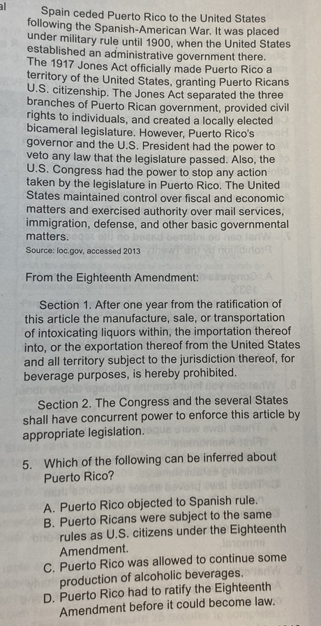 a Spain ceded Puerto Rico to the United States
following the Spanish-American War. It was placed
under military rule until 1900, when the United States
established an administrative government there.
The 1917 Jones Act officially made Puerto Rico a
territory of the United States, granting Puerto Ricans
U.S. citizenship. The Jones Act separated the three
branches of Puerto Rican government, provided civil
rights to individuals, and created a locally elected
bicameral legislature. However, Puerto Rico's
governor and the U.S. President had the power to
veto any law that the legislature passed. Also, the
U.S. Congress had the power to stop any action
taken by the legislature in Puerto Rico. The United
States maintained control over fiscal and economic
matters and exercised authority over mail services,
immigration, defense, and other basic governmental
matters.
Source: loc.gov, accessed 2013
From the Eighteenth Amendment:
Section 1. After one year from the ratification of
this article the manufacture, sale, or transportation
of intoxicating liquors within, the importation thereof
into, or the exportation thereof from the United States
and all territory subject to the jurisdiction thereof, for
beverage purposes, is hereby prohibited.
Section 2. The Congress and the several States
shall have concurrent power to enforce this article by
appropriate legislation.
5. Which of the following can be inferred about
Puerto Rico?
A. Puerto Rico objected to Spanish rule.
B. Puerto Ricans were subject to the same
rules as U.S. citizens under the Eighteenth
Amendment.
C. Puerto Rico was allowed to continue some
production of alcoholic beverages.
D. Puerto Rico had to ratify the Eighteenth
Amendment before it could become law.