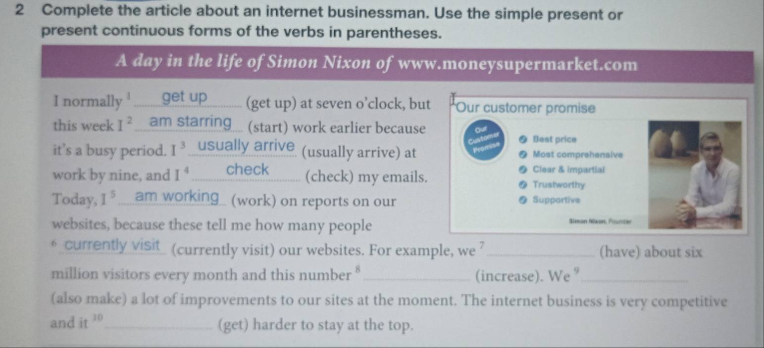 Complete the article about an internet businessman. Use the simple present or 
present continuous forms of the verbs in parentheses. 
A day in the life of Simon Nixon of www.moneysupermarket.com 
I normally ........_ get up ............ (get up) at seven o’clock, but Our customer promise 
this week I^2 am starring ... (start) work earlier because our 
Custo Best price 
it’s a busy period. I^3 usually arrive (usually arrive) at Most comprehensive 
Clear & impartial 
work by nine, and I^4 _._..__._____heck___........ (check) my emails. 
Trustworthy 
Today, I^5 ____am working... (work) on reports on our Supportive 
websites, because these tell me how many people 
Simon Nixon, Founder 
€ currently visit_ (currently visit) our websites. For example, we 7 _(have) about six 
million visitors every month and this number § _(increase). We °_ 
(also make) a lot of improvements to our sites at the moment. The internet business is very competitive 
and it 10 _(get) harder to stay at the top.