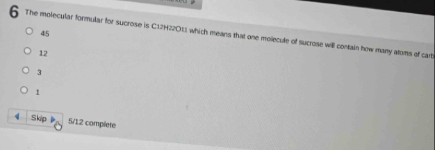 The molecular formular for sucrose is C12H22O11 which means that one molecule of sucrose will contain how many atoms of carb
45
12
3
1
q Skip 5/12 complete