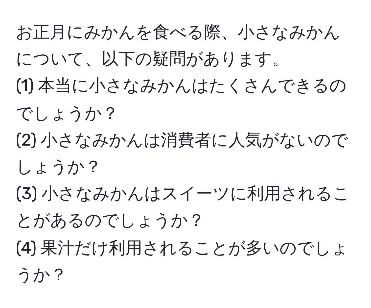 お正月にみかんを食べる際、小さなみかんについて、以下の疑問があります。  
(1) 本当に小さなみかんはたくさんできるのでしょうか？  
(2) 小さなみかんは消費者に人気がないのでしょうか？  
(3) 小さなみかんはスイーツに利用されることがあるのでしょうか？  
(4) 果汁だけ利用されることが多いのでしょうか？