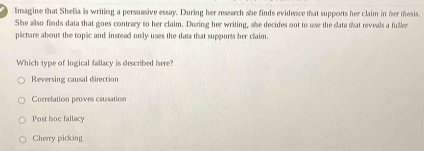 Imagine that Shelia is writing a persuasive essay. During her research she finds evidence that supports her claim in her thesis.
She also finds data that goes contrary to her claim. During her writing, she decides not to use the data that reveals a fuller
picture about the topic and instead only uses the data that supports her claim.
Which type of logical fallacy is described here?
Reversing causal direction
Correlation proves causation
Post hoc fallacy
Cherry picking