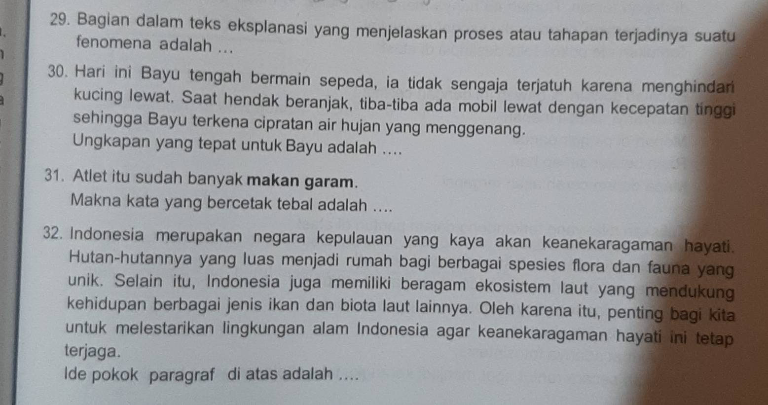 Bagian dalam teks eksplanasi yang menjelaskan proses atau tahapan terjadinya suatu 

fenomena adalah ... 
1 
30. Hari ini Bayu tengah bermain sepeda, ia tidak sengaja terjatuh karena menghindari 
kucing lewat. Saat hendak beranjak, tiba-tiba ada mobil lewat dengan kecepatan tinggi 
sehingga Bayu terkena cipratan air hujan yang menggenang. 
Ungkapan yang tepat untuk Bayu adalah .... 
31. Atlet itu sudah banyak makan garam. 
Makna kata yang bercetak tebal adalah .... 
32. Indonesia merupakan negara kepulauan yang kaya akan keanekaragaman hayati. 
Hutan-hutannya yang luas menjadi rumah bagi berbagai spesies flora dan fauna yang 
unik. Selain itu, Indonesia juga memiliki beragam ekosistem laut yang mendukung 
kehidupan berbagai jenis ikan dan biota laut lainnya. Oleh karena itu, penting bagi kita 
untuk melestarikan lingkungan alam Indonesia agar keanekaragaman hayati ini tetap 
terjaga. 
lde pokok paragraf di atas adalah ....